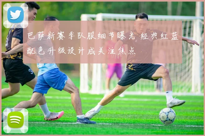 巴萨新赛季队服细节曝光 经典红蓝配色升级设计成关注焦点