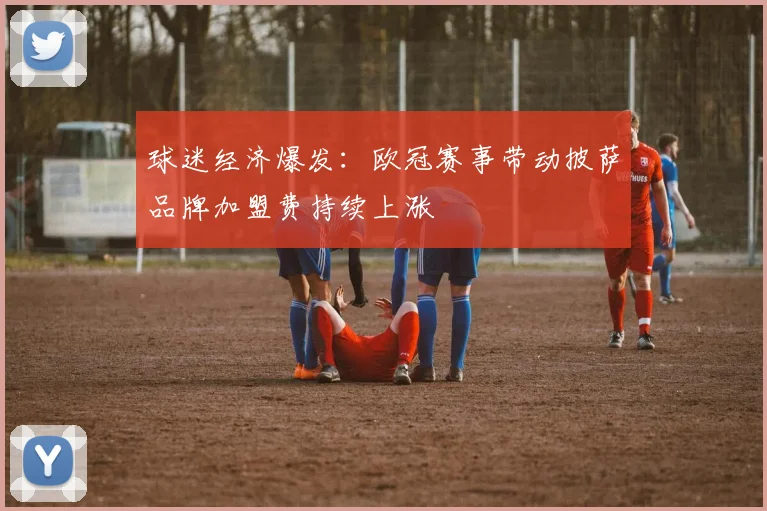 球迷经济爆发：欧冠赛事带动披萨品牌加盟费持续上涨