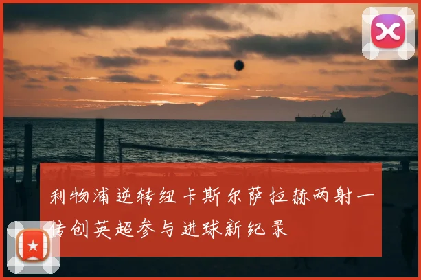 利物浦逆转纽卡斯尔萨拉赫两射一传创英超参与进球新纪录