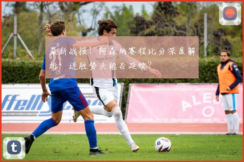 最新战报！阿森纳赛程比分深度解析：连胜势头能否延续？