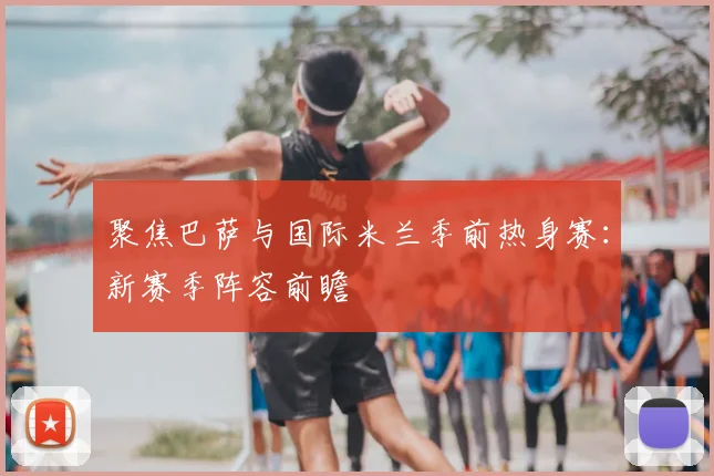 聚焦巴萨与国际米兰季前热身赛：新赛季阵容前瞻