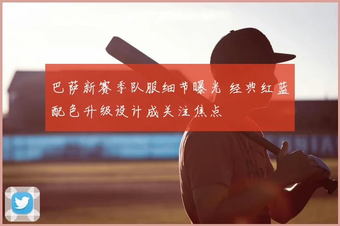 巴萨新赛季队服细节曝光 经典红蓝配色升级设计成关注焦点