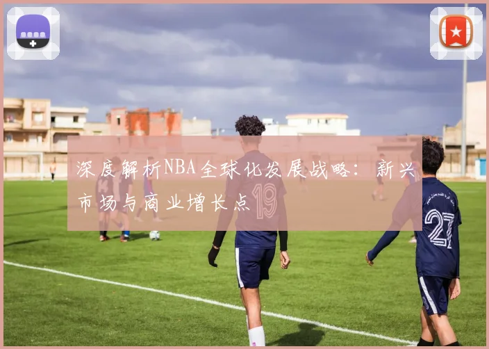 深度解析NBA全球化发展战略：新兴市场与商业增长点