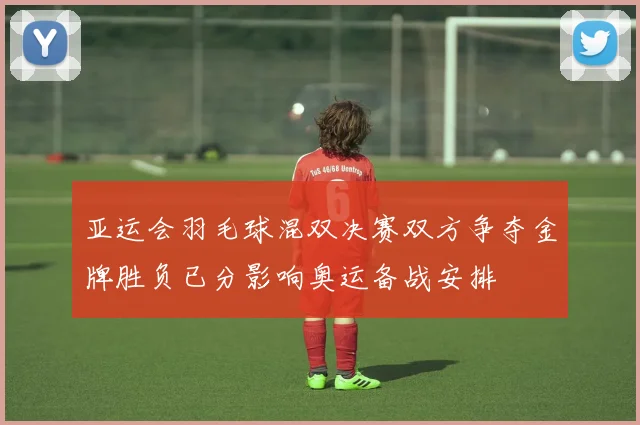 亚运会羽毛球混双决赛双方争夺金牌胜负已分影响奥运备战安排