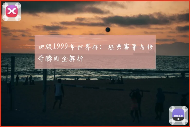 回顾1999年世界杯：经典赛事与传奇瞬间全解析