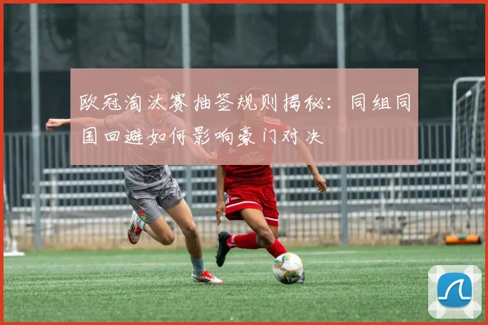 欧冠淘汰赛抽签规则揭秘：同组同国回避如何影响豪门对决