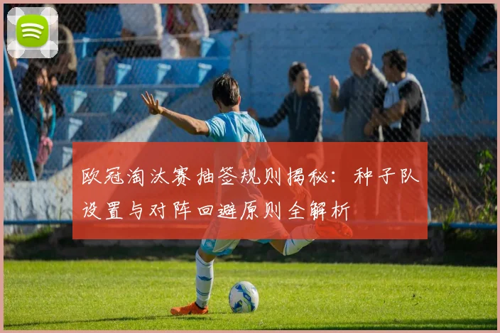 欧冠淘汰赛抽签规则揭秘：种子队设置与对阵回避原则全解析